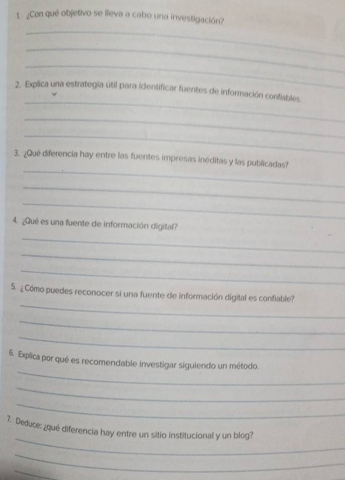 ¿Con qué objetivo se lleva a cabo una investigación? 
_ 
_ 
_ 
_ 
2. Explica una estrategia útil para identificar fuentes de información confiables. 
_ 
_ 
_ 
3. ¿Qué diferencia hay entre las fuentes impresas inéditas y las publicadas? 
_ 
_ 
4. ¿Qué es una fuente de información digital? 
_ 
_ 
_ 
_ 
5. ¿ Cómo puedes reconocer si una fuente de información digital es confiable? 
_ 
_ 
_ 
6. Explica por qué es recomendable investigar siguiendo un método. 
_ 
_ 
_ 
7. Deduce: ¿qué diferencia hay entre un sitio institucional y un blog? 
_ 
_