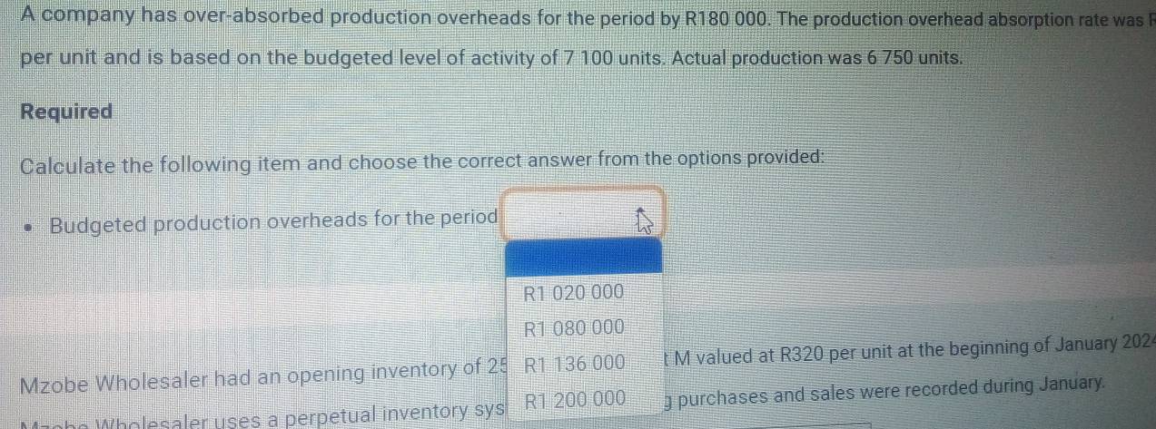 A company has over-absorbed production overheads for the period by R180 000. The production overhead absorption rate was R 
per unit and is based on the budgeted level of activity of 7 100 units. Actual production was 6 750 units. 
Required 
Calculate the following item and choose the correct answer from the options provided: 
Budgeted production overheads for the period
R1 020 000
R1 080 000
Mzobe Wholesaler had an opening inventory of 25 R1 136 000 t M valued at R320 per unit at the beginning of January 202 
e W esaler uses a perpetual inventory sys R1 200 000 g purchases and sales were recorded during January.