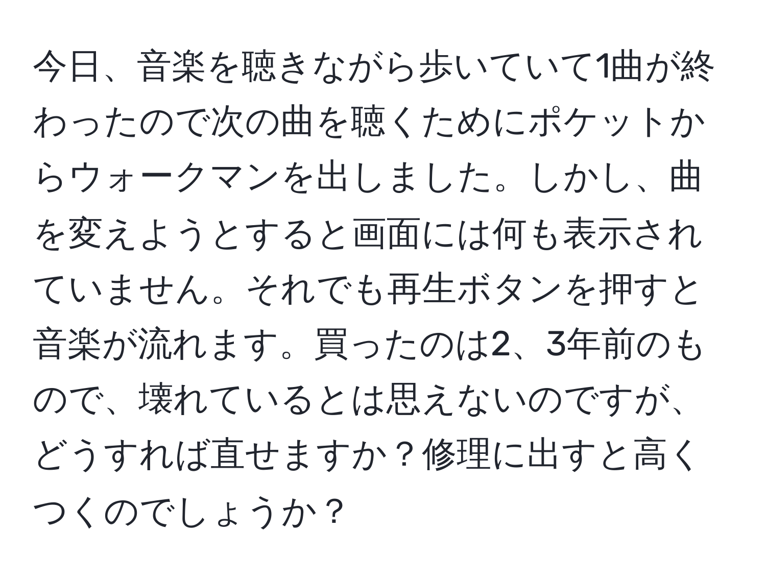 今日、音楽を聴きながら歩いていて1曲が終わったので次の曲を聴くためにポケットからウォークマンを出しました。しかし、曲を変えようとすると画面には何も表示されていません。それでも再生ボタンを押すと音楽が流れます。買ったのは2、3年前のもので、壊れているとは思えないのですが、どうすれば直せますか？修理に出すと高くつくのでしょうか？