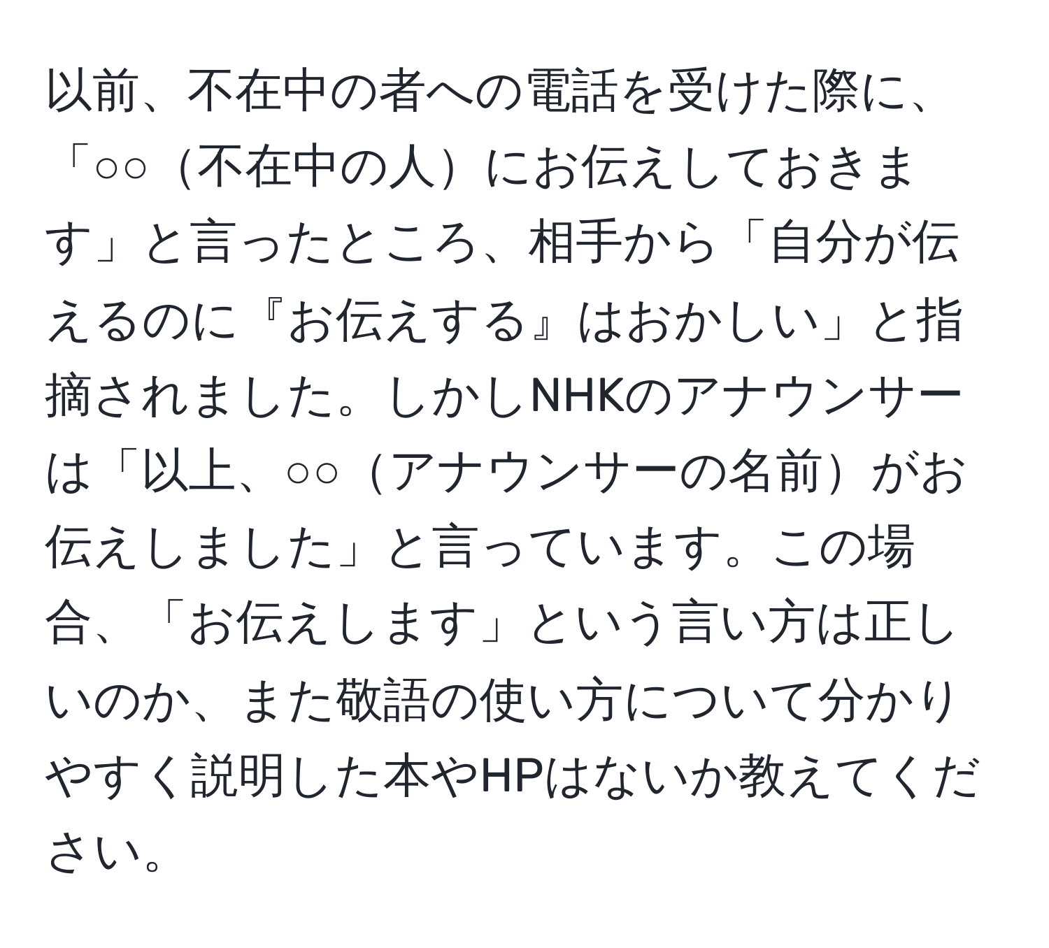 以前、不在中の者への電話を受けた際に、「○○不在中の人にお伝えしておきます」と言ったところ、相手から「自分が伝えるのに『お伝えする』はおかしい」と指摘されました。しかしNHKのアナウンサーは「以上、○○アナウンサーの名前がお伝えしました」と言っています。この場合、「お伝えします」という言い方は正しいのか、また敬語の使い方について分かりやすく説明した本やHPはないか教えてください。