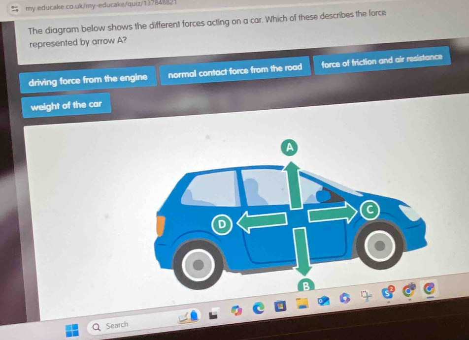 my educake.co.uk/my-educake/quiz/137848821
The diagram below shows the different forces acting on a car. Which of these describes the force
represented by arrow A?
driving force from the engine normal contact force from the road force of friction and air resistance
weight of the car
Search