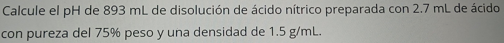 Calcule el pH de 893 mL de disolución de ácido nítrico preparada con 2.7 mL de ácido 
con pureza del 75% peso y una densidad de 1.5 g/mL.