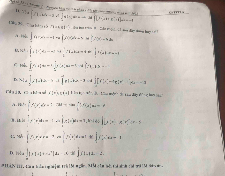 Đại số 12 - Chương 4 ~ Nguyên hàm và tích phân - Bài tập theo chương trình mới 2025 ∈tlimits _1^(0[f(x)+g(x)]dx=-1
KNTTVCS
D. Nếu ∈tlimits _0^1f(x)dx=3 và ∈tlimits _0^1g(x)dx=-4 thì
Câu 29. Cho hàm số f(x),g(x) liên tục trên R . Các mệnh đề sau đây đúng hay sai?
A. Nếu ∈tlimits _0^1f(x)dx=-1 và ∈tlimits _0^3f(x)dx=5 thì ∈tlimits _1^3f(x)=6dx
B. Nếu ∈tlimits _1^2f(x)dx=-3 và ∈tlimits _2^3f(x)dx=4 thì ∈tlimits _1^3f(x)dx=-1
C. Nếu ∈tlimits _(-1)^0f(x)dx=3;∈tlimits _0^3f(x)dx=3 thì ∈tlimits _1^3f(x)dx=-4
D. Nếu ∈tlimits _(-2)^5f(x)dx=8 và ∈tlimits _5^(-2)g(x)dx=3 thì ∈tlimits _(-2)^5[f(x)-4g(x)-1]dx=-13
Câu 30. Cho hàm số f(x),g(x) liên tục trên R . Các mệnh đề sau đây đúng hay sai?
A. Biết ∈tlimits _1^2f(x)dx=2. Giá trị của ∈tlimits _2^13f(x)dx=-6.
^la)
B. Biết ∈tlimits _1^(2f(x)dx=-1 và ∈tlimits _1^2g(x)dx=3 , khi đó ∈tlimits _2^1[f(x)-g(x)]dx=5
C. Nếu ∈tlimits _1^2f(x)dx=-2 và ∈tlimits _2^3f(x)dx=1 thì ∈tlimits _1^3f(x)dx=-1.
D. Nếu ∈tlimits _0^2(f(x)+3x^2))dx=10 thì ∈tlimits _0^2f(x)dx=2.
PHÀN III. Câu trắc nghiệm trả lời ngắn. Mỗi câu hỏi thí sinh chỉ trả lời đáp án.
4
4