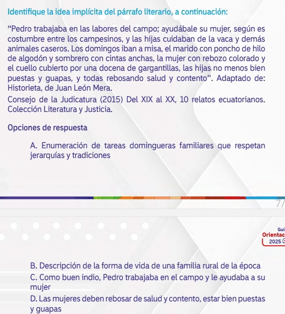 Identifique la idea implícita del párrafo literario, a continuación:
''Pedro trabajaba en las labores del campo; ayudábale su mujer, según es
costumbre entre los campesinos, y las hijas cuidaban de la vaca y demás
animales caseros. Los domingos iban a misa, el marido con poncho de hilo
de algodón y sombrero con cintas anchas, la mujer con rebozo colorado y
el cuello cubierto por una docena de gargantillas, las hijas no menos bien
puestas y guapas, y todas rebosando salud y contento”. Adaptado de:
Historieta, de Juan León Mera.
Consejo de la Judicatura (2015) Del XIX al XX, 10 relatos ecuatorianos.
Colección Literatura y Justicia.
Opciones de respuesta
A. Enumeración de tareas domingueras familiares que respetan
jerarquías y tradiciones
7
Guí
Orientac
2025
B. Descripción de la forma de vida de una familia rural de la época
C. Como buen indio, Pedro trabajaba en el campo y le ayudaba a su
mujer
D. Las mujeres deben rebosar de salud y contento, estar bien puestas
y guapas