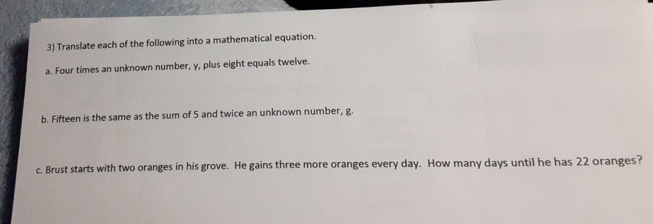 Translate each of the following into a mathematical equation. 
a. Four times an unknown number, y, plus eight equals twelve. 
b. Fifteen is the same as the sum of 5 and twice an unknown number, g. 
c. Brust starts with two oranges in his grove. He gains three more oranges every day. How many days until he has 22 oranges?