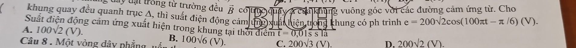gđay đạt trong từ trường đều vector B có trục quay A của khung vuông góc với các đường cảm ứng từ. Cho
khung quay đều quanh trục A, thì suất điện động cảm (mg) u atien, tritroverline ng khung có ph trình e=200sqrt(2)cos (100π t-π /6)(V). 
Suất điện động cảm ứng xuất hiện trong khung tại thời điểm overline mt=0.01overline ssla
A. 100sqrt(2)(V).
B.
Câu 8 . Một vòng dây phẳng u 100sqrt(6)(V).
C. 200sqrt(3)(V). D. 200sqrt(2)(V).