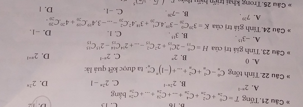 B.16 C. 15 D. 12
» Câu 21. Tổng T=C_(2n)^0+C_(2n)^2+C_(2n)^4+...+C_(2n)^(2k)+...+C_(2n)^(2n) bằng
A. 2^(n-1) 2^(2n-1)
B.
C. 2^(2n)-1 D. 2^(2n)
» Câu 22. Tính tổng C_n^(0-C_n^1+C_n^2+...+(-1)^n)C_n^(n. ta được kết quả là:
A. 0 B. 2^n)
C. 2^(n-1) D. 2^(n+1)
Câu 23. Tính giá trị của H=C_(15)^0-2C_(15)^1+2^2C_(15)^2-...+2^(14)C_(15)^(14)-2^(15)C_(15)^(15)
A. -3^(15).
B. 3^(15). C. 1. D. -1.
» Câu 24. Tính giá trị của K=3^(20)C_(20)^0-3^(19).4.C_(20)^1+3^(18).4^2.C_(20)^2-...-3.4^(19).C_(20)^(19)+4^(20).C_(20)^(20).
A. 7^(20).
B. -7^(20). C. -1. D. 1
* Câu 25. Trong khai triển hiểu thứg (sqrt(3)sqrt(2])end(pmatrix)^(sqrt())^5