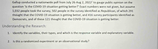 Gallup conducted a nationwide poll from July 26-Aug 2,2022^2 to gauge public opinion on the 
question ‘Is the COVID-19 situation getting better?’ Exact numbers were not given, but assume
1,032 people took the survey, 502 people in the survey identified as Republican, of which 291
thought that the COVID- 19 situation is getting better, and 416 survey participants identified as 
Democrats, and of these 121 thought that the COVID- 19 situation is getting better. 
Understanding the Research: 
1. Identify the variables, their types, and which is the response variable and explanatory variable. 
2. Is this a randomized experiment or an observational study?