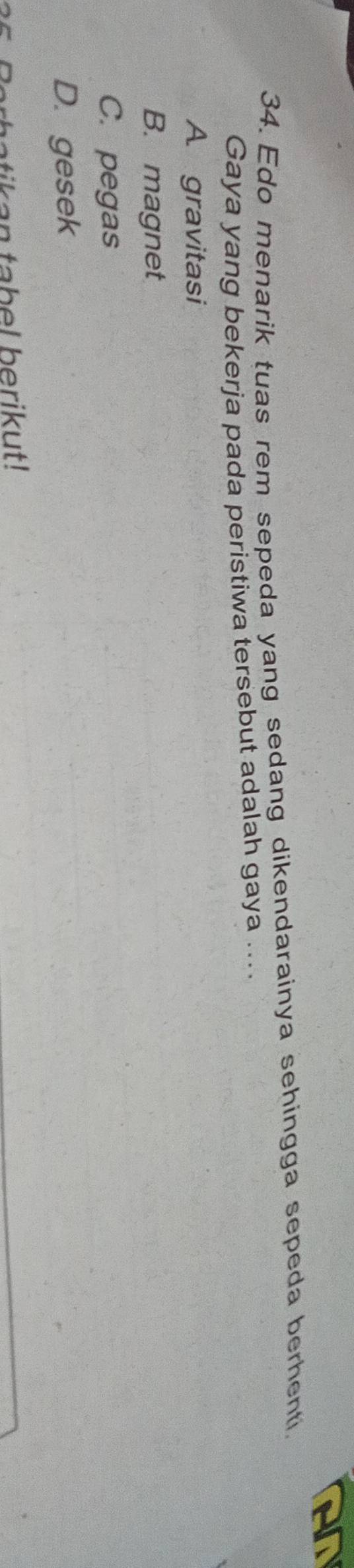 AN
34. Edo menarik tuas rem sepeda yang sedang dikendarainya sehingga sepeda berhenti.
Gaya yang bekerja pada peristiwa tersebut adalah gaya ....
A. gravitasi
B. magnet
C. pegas
D. gesek
batikan tabel berikut!