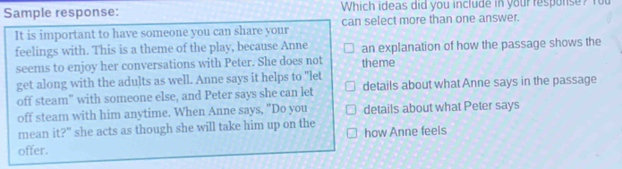 Sample response: Which ideas did you include in your response? You 
It is important to have someone you can share your can select more than one answer. 
feelings with. This is a theme of the play, because Anne an explanation of how the passage shows the 
seems to enjoy her conversations with Peter. She does not theme 
get along with the adults as well. Anne says it helps to "let 
off steam” with someone else, and Peter says she can let details about what Anne says in the passage 
off steam with him anytime. When Anne says, "Do you details about what Peter says 
mean it?" she acts as though she will take him up on the 
offer. how Anne feels