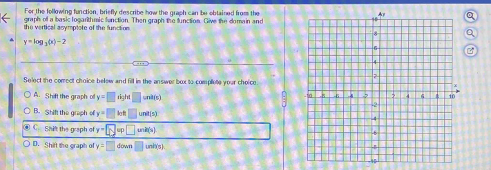 For the following function, briefly describe how the graph can be obtained from the
graph of a basic logarithmic function. Then graph the function. Give the domain and
the vertical asymptote of the function.
y=log _3(x)-2
Select the correct choice below and fill in the answer box to complete your choice
A. Shift the graph of y=□ right□ unit(s)
B. Shift the graph of y=□ loft□ unit(s).
C. Shift the graph of y=□ up□ unit(s)
D. Shift the graph of y=□ down□ unit(s)