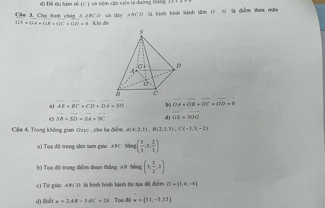 d) Đồ thị hàm số (C ) có tiệm cận xiên là đường thắng 2x+y=0
Câu 3. Cho hình chóp S.ABCD có đáy ABCD là hình bình hành tâm O. G là điểm thỏa mãn
overline GS+overline GA+overline GB+overline GC+GD=0. Khi đó:
a) overline AB+overline BC+overline CD+overline DA=overline SO. b) vector OA+vector OB+vector OC+vector OD=vector 0
c) vector SB+vector SD=vector SA+vector SC d) overline GS=3overline OG.
Câu 4. Trong không gian Oxyz , cho ba điểm A(4;2;1),B(2;1;3),C(-1;3;-2).
a) Tọa độ trọng tâm tam giác ABC bằng ( 5/3 ;2; 2/3 ).
b) Tọa độ trung điểm đoạn thắng AB bằng (3; 3/2 ;2)
c) Tứ giác ABCD là hình bình hành thì tọa độ điểm D=(1;4;-4).
d) Biết u=2AB-3AC+2k.  Tọa độ u=(11;-5;15)