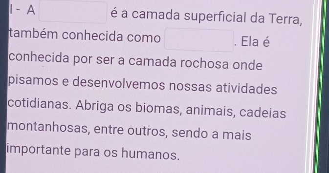 A □  é a camada superficial da Terra, 
também conhecida como □  □  . Ela é 
conhecida por ser a camada rochosa onde 
pisamos e desenvolvemos nossas atividades 
cotidianas. Abriga os biomas, animais, cadeias 
montanhosas, entre outros, sendo a mais 
importante para os humanos.