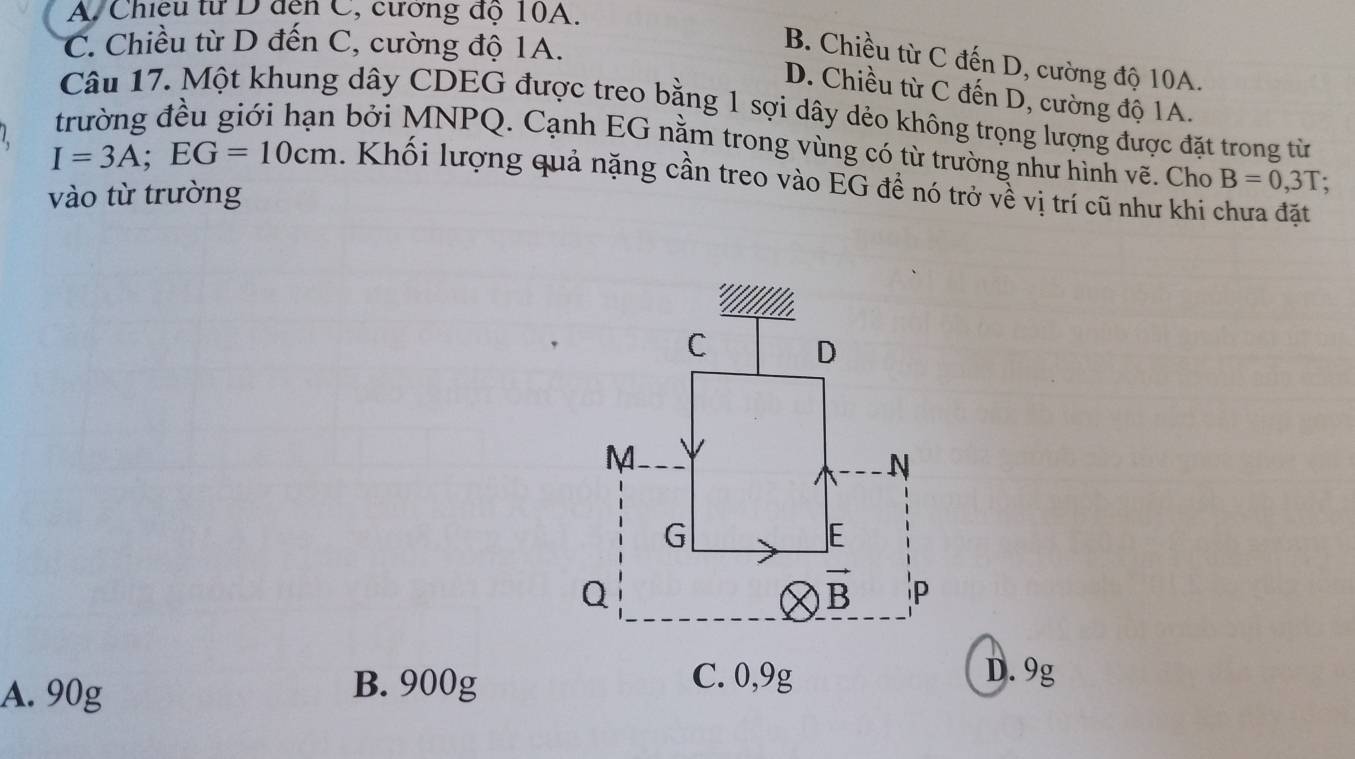 A. Chiều từ D đến C, cương độ 10A.
C. Chiều từ D đến C, cường độ 1A.
B. Chiều từ C đến D, cường độ 10A.
D. Chiều từ C đến D, cường độ 1A.
Câu 17. Một khung dây CDEG được treo bằng 1 sợi dây dẻo không trọng lượng được đặt trong từ
trường đều giới hạn bởi MNPQ. Cạnh EG nằm trong vùng có từ trường như hình vẽ. Cho B=0,3T;
I=3A;EG=10cm. Khối lượng quả nặng cần treo vào EG đề nó trở về vị trí cũ như khi chưa đặt
vào từ trường
A. 90g
B. 900gD. 9g