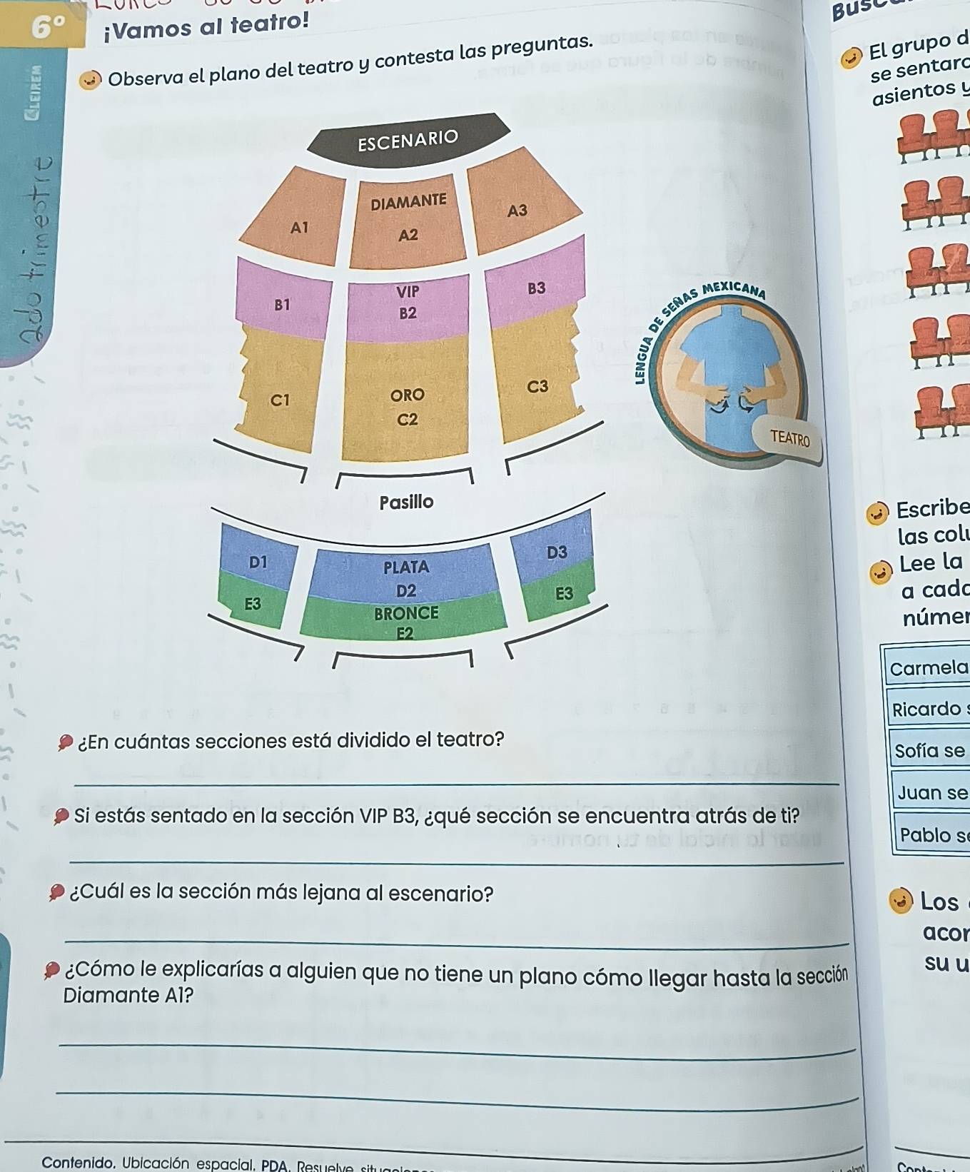 20° ¡Vamos al teatro! 
El grupo d 
; ③ Observa el plano del teatro y contesta las preguntas. Busc 
se sentard 
asientos y 
ESCENARIO 
DIAMANTE 
A3 
A1 
A2 
VIP B3 
B1 
B2 
de Señas mexicana 
C3 
C1 
ORO 
C2 
TEATRO 
Pasillo 
Escribe 
D1 las col 
D3 
PLATA 
Lee la
D2 a cada 
E3 
E3 
BRONCE númer 
E2 
a 

¿En cuántas secciones está dividido el teatro? 
e 
_ 
e 
Si estás sentado en la sección VIP B3, ¿qué sección se encuentra atrás de ti? 
s 
_ 
¿Cuál es la sección más lejana al escenario? 
Los 
_ 
acor 
¿Cómo le explicarías a alguien que no tiene un plano cómo llegar hasta la sección 
su u 
Diamante Al? 
_ 
_ 
_ 
_ 
_ 
Contenido, Ubicación espacial, PDA. Resu el 
_