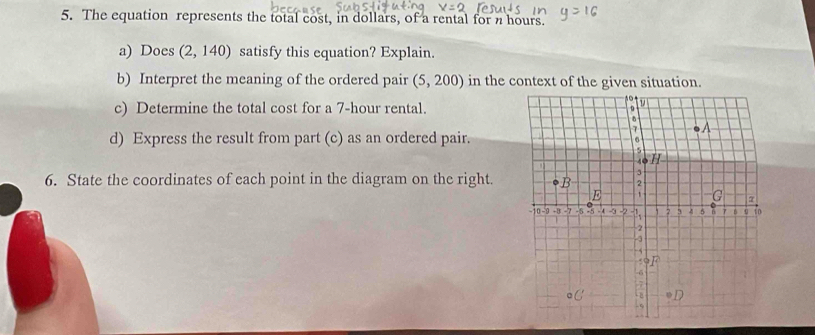 The equation represents the total cost, in dollars, of a rental for n hours. 
a) Does (2,140) satisfy this equation? Explain. 
b) Interpret the meaning of the ordered pair (5,200) in the context of the given situation. 
c) Determine the total cost for a 7-hour rental. 
d) Express the result from part (c) as an ordered pair. 
6. State the coordinates of each point in the diagram on the right.