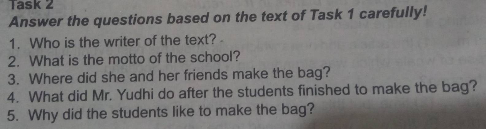 Task 2 
Answer the questions based on the text of Task 1 carefully! 
1. Who is the writer of the text? 
2. What is the motto of the school? 
3. Where did she and her friends make the bag? 
4. What did Mr. Yudhi do after the students finished to make the bag? 
5. Why did the students like to make the bag?