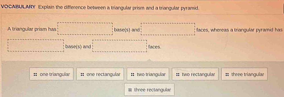 VOCABULARY Explain the difference between a triangular prism and a triangular pyramid.
A triangular prism has □ base(s)and□ faces s, whereas a triangular pyramid has
□ base(s) and □ f faces
one triangular one rectangular two triangular :: two rectangular :: three triangular
:: three rectangular