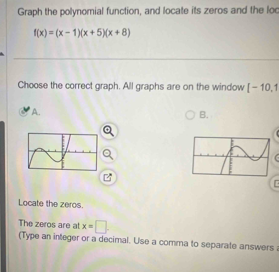 Graph the polynomial function, and locate its zeros and the loo
f(x)=(x-1)(x+5)(x+8)
Choose the correct graph. All graphs are on the window [-10,1
A. 
B. 
r 
Locate the zeros. 
The zeros are at x=□. 
(Type an integer or a decimal. Use a comma to separate answers a