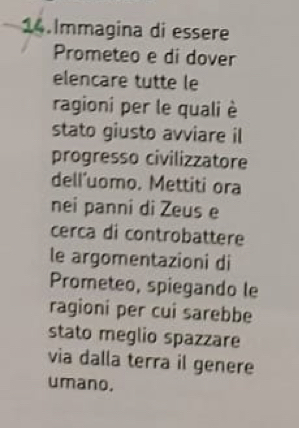 Immagina di essere 
Prometeo e di dover 
elencare tutte le 
ragioni per le quali è 
stato giusto avviare il 
progresso civilizzatore 
dell’uomo. Mettiti ora 
nei panni di Zeus e 
cerca di controbattere 
le argomentazioni di 
Prometeo, spiegando le 
ragioni per cui sarebbe 
stato meglio spazzare 
via dalla terra il genere 
umano.