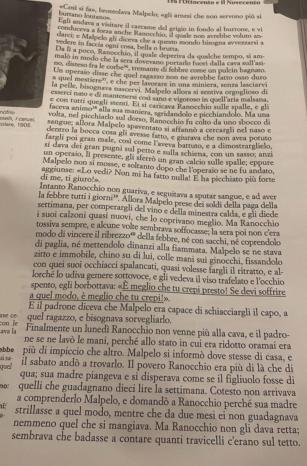 Tra l'Ottocento e il Novecento
«Così si fa», brontolava Malpelo; «gli arnesi che non servono più si
buttano lontano».
Egli andava a visitare il carcame del grigio in fondo al burrone, e vi
conduceva a forza anche Ranocchio, il quale non avrebbe voluto an-
darcí; e Malpelo gli diceva che a questo mondo bisogna avvezzarsi a
vedere in faccia ogni cosa, bella o brutta.
Da lì a poco, Ranocchio, il quale deperiva da qualche tempo, si am-
malò in modo che la sera dovevano portarlo fuori dalla cava sull’asi-
no, disteso fra le corbe³, tremante di febbre come un pulcin bagnato.
Un operaio disse che quel ragazzo non ne avrebbe fatto osso duro
a quel mestiere”, e che per lavorare in una miniera, senza lasciarvi
la pelle, bisognava nascervi. Malpelo allora si sentiva orgoglioso di
esserci nato e di mantenersi così sano e vigoroso in quell’aria malsana,
e con tutti quegli stenti. Ei si caricava Ranocchio sulle spalle, e gli
faceva animo³® alla sua maniera, sgridandolo e picchiandolo. Ma una
nofrio volta, nel picchiarlo sul dorso, Ranocchio fu colto da uno sbocco di
asellì, I carusi,
colare, 1905. sangue; allora Malpelo spaventato si affannò a cercargli nel naso e
dentro la bocca cosa gli avesse fatto, e giurava che non avea potuto
fargli poi gran male, così come l’aveva battuto, e a dimostrarglielo,
si dava dei gran pugni sul petto e sulla schiena, con un sasso; anzi
un operaio, lì presente, gli sferrò un gran calcio sulle spalle; eppure
Malpelo non si mosse, e soltanto dopo che l’operaio se ne fu andato,
aggiunse: «Lo vedi? Non mi ha fatto nulla! E ha picchiato più forte
di me, ti giuro!».
Intanto Ranocchio non guariva, e seguitava a sputar sangue, e ad aver
la febbre tutti i giorni³. Allora Malpelo prese dei soldi della paga della
settimana, per comperargli del vino e della minestra calda, e gli diede
i suoi calzoni quasi nuovi, che lo coprivano meglio. Ma Ranocchio
tossiva sempre, e alcune volte sembrava soffocasse; la sera poi non cera
modo di vincere il ribrezzo⁴º della febbre, né con sacchi, nễ coprendolo
di paglia, né mettendolo dinanzi alla fiammata. Malpelo se ne stava
zitto e immobile, chino su di lui, colle mani sui ginocchi, fissandolo
con quei suoi occhiacci spalancati, quasi volesse fargli il ritratto, e al-
lorché lo udiva gemere sottovoce, e gli vedeva il viso trafelato e l’occhio
spento, egli borbottava: «È meglio che tu crepi presto! Se devi soffrire
a quel modo, è meglio che tu crepi!».
E il padrone diceva che Malpelo era capace di schiacciargli il capo, a
sse ce-
con le quel ragazzo, e bisognava sorvegliarlo.
ava la Finalmente un lunedí Ranocchio non venne più alla cava, e il padro-
ne se ne lavò le mani, perché allo stato in cui era ridotto oramai era
bbe più di impiccio che altro. Malpelo si informò dove stesse di casa, e
si sa- il sabato andò a trovarlo. Il povero Ranocchio era più di là che di
quel
qua; sua madre piangeva e si disperava come se il figliuolo fosse di
nº: quelli che guadagnano dieci lire la settimana. Cotesto non arrivava
a comprenderlo Malpelo, e domandò a Ranocchio perché sua madre
ni: strillasse a quel modo, mentre che da due mesi ei non guadagnava
1
nemmeno quel che si mangiava. Ma Ranocchio non gli dava retta;
sembrava che badasse a contare quanti travicelli c’erano sul tetto.