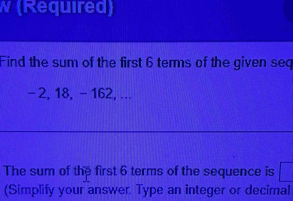 ( Re q umre d ] 
Find the sum of the first 6 terms of the given seq
-2, 18, − 162, ... 
The sum of the first 6 terms of the sequence is 
(Simplify your answer. Type an integer or decimal