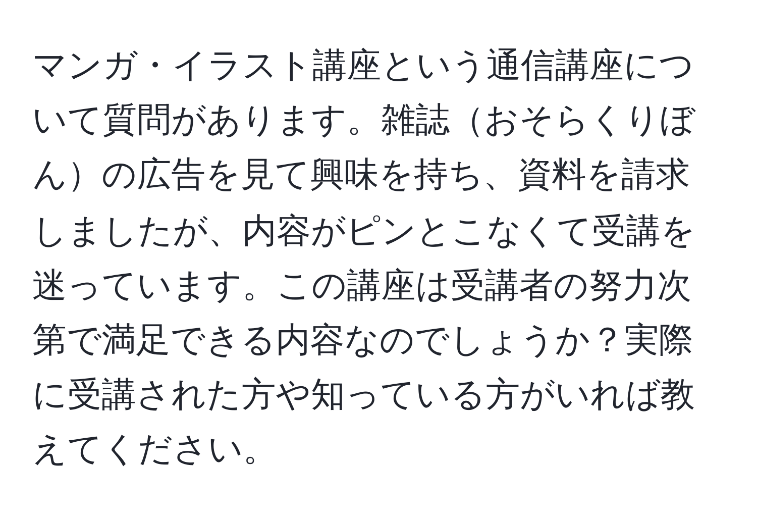 マンガ・イラスト講座という通信講座について質問があります。雑誌おそらくりぼんの広告を見て興味を持ち、資料を請求しましたが、内容がピンとこなくて受講を迷っています。この講座は受講者の努力次第で満足できる内容なのでしょうか？実際に受講された方や知っている方がいれば教えてください。