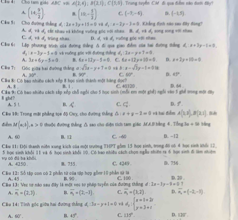 Cầu 4: Cho tam giác ABC với A(2;4);B(2,1);C(5,0).  Trung tuyển C.M đi qua điểm não dưới đây?
A. (14; 9/2 ). B. (10;- 5/2 ). C. (-7;-6). D. (-1,5).
Câu 5: Cho đường thẳng d_1:2x+3y+15=0 vá d_2:x-2y-3=0. Khẳng định nào sau đây đùng?
A. d_1 và d_1 cất nhau và không vuông góc với nhau. B. a và d_3 song song với nhau
C. d_i vá d_2 trùng nhau. D. d_1 và d_2 vuông góc với nhau.
Câu 6: Lập phương trình của đường thắng △ di qua giao điễm của hai đường thắng d_1:x+3y-1=0,
d_2:x-3y-5=0 và vuông góc với đường thằng d_3:2x-y+7=0.
A. 3x+6y-5=0. B. 6x+12y-5=0. C. 6x+12y+10=0. D. x+2y+10=0.
Câu 7: Góc giữa hai đường thắng ơ frac 1 sqrt(3)x-y+7=0 vá b: x-sqrt(3)y-1=0
A. 30°. B. 90°. C. 60°. D. 45°.
Câu 8: Có bao nhiều cách xếp 8 học sinh thành một hàng đọc?
A. 8 . B. 1 . C. 40320 . D. 64 .
Câu 9: Có bao nhiêu cách sắp xếp chỗ ngồi cho 5 học sinh (mỗi em một ghế) ngôi vào 5 ghế trong một đây
8 ghé?
A. 5 l. B. A_1^(5. C. C_8^5. D. 5^4).
Câu 10: Trong mặt phẳng tọa độ Oxy, cho đường thắng △ :x+y-2=0 và hai điễm A(1;3),B(2;1). Biểt
điểm M(a;b),a>0 thuộc đường thắng △ sao cho diện tích tam giác MAB bằng 4 . Tbng3a+5b bàng
A. 60 B. 12 C. -60 D. -12
Câu 11: Đội thanh niên xung kích của một trường THPT gồm 15 học sinh, trong đó có 4 học sinh khổi 12.
5 học sinh khối 11 và 6 học sinh khối 10. Có bao nhiêu cách chọn ngẫu nhiên ra 6 học sinh đi làm nhiệm
vụ có đủ ba khổi,
A. 4250 . B. 755 . C. 4249 . D. 756 .
Câu 12: Số tập con có 2 phần tử của tập hợp gồn 10 phần tử là D. 20 .
A. 45 . B. 90 . C. 100 ,
Câu 13: Vec tơ nào sau đây là một vec tơ pháp tuyển của đường thắng d:2x-3y-9=0 ?
A. overline n_1=(2;3). B. overline n_2=(2;-3). C. overline n_3=(3;2). D. overline n_x=(-2,-3).
Câu 14: Tính góc giữa hai đường thẳng d_1:3x-y+1=0 và d_2:beginarrayl x=1+2t y=3+tendarray. .
A. 60°. B. 45°. C. 135°. D. 120°.