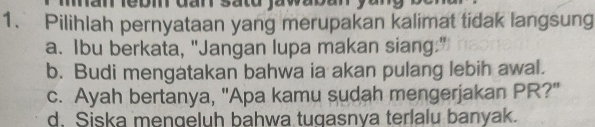 dar sato ja waban yu 
1. Pilihlah pernyataan yang merupakan kalimat tidak langsung
a. Ibu berkata, "Jangan lupa makan siang."
b. Budi mengatakan bahwa ia akan pulang lebih awal.
c. Ayah bertanya, "Apa kamu sudah mengerjakan PR?"
d. Siska mengeluh bahwa tugasnya terlalu banyak.