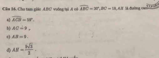 SEPHAY
Câu 16. Cho tam giác ABC vuông tại A có widehat ABC=30°, BC=18 AH là đường cao
a) widehat ACB=59°.
b) AC=9_x
c) AB=9.
d) AH= 9sqrt(3)/2 .