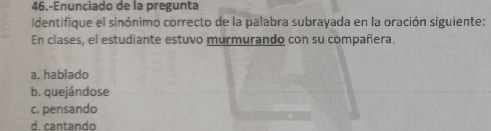 46.-Enunciado de la pregunta
Identifique el sinónimo correcto de la palabra subrayada en la oración siguiente:
En clases, el estudiante estuvo murmurando con su compañera.
a. hablado
b. quejándose
c. pensando
d. cantando