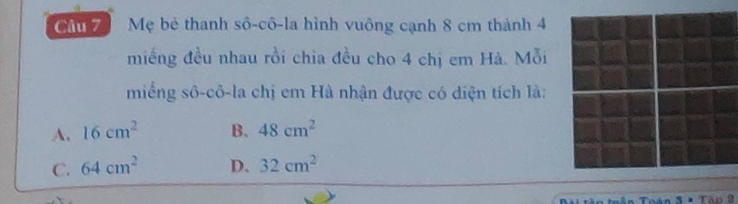 Mẹ bê thanh sô-cô-la hình vuông cạnh 8 cm thành 4
miếng đều nhau rồi chia đều cho 4 chị em Hà. Mỗi
miếng sô-cô-la chị em Hà nhận được có diện tích là:
A. 16cm^2 B. 48cm^2
C. 64cm^2 D. 32cm^2
* Tập 2