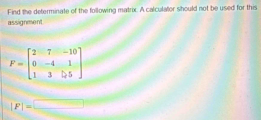 Find the determinate of the following matrix. A calculator should not be used for this 
assignment.
F=beginbmatrix 2&7&-10 0&-4&1 1&3&|>5endbmatrix
|F|=□