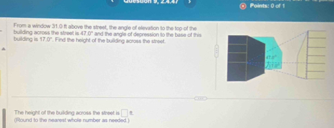 building across the street is From a window 31.0 ft above the street, the angle of elevation to the top of the
47.0°
building is 17.0°. Find the height of the building across the street. and the angle of depression to the base of this
^
The height of the building across the street is □ L
(Round to the nearest whole number as needed.)