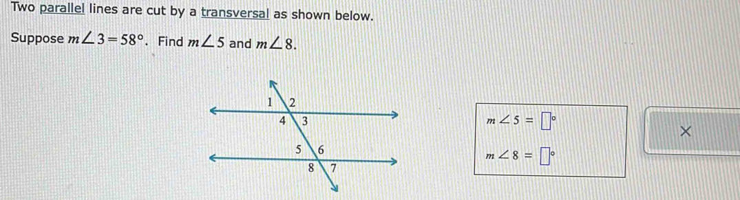 Two parallel lines are cut by a transversal as shown below. 
Suppose m∠ 3=58°. Find m∠ 5 and m∠ 8.
m∠ 5=□°
×
m∠ 8=□°