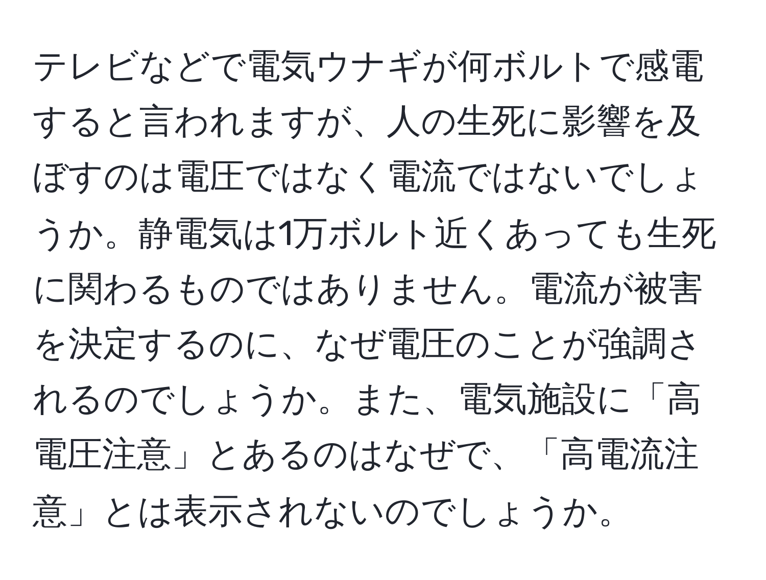 テレビなどで電気ウナギが何ボルトで感電すると言われますが、人の生死に影響を及ぼすのは電圧ではなく電流ではないでしょうか。静電気は1万ボルト近くあっても生死に関わるものではありません。電流が被害を決定するのに、なぜ電圧のことが強調されるのでしょうか。また、電気施設に「高電圧注意」とあるのはなぜで、「高電流注意」とは表示されないのでしょうか。