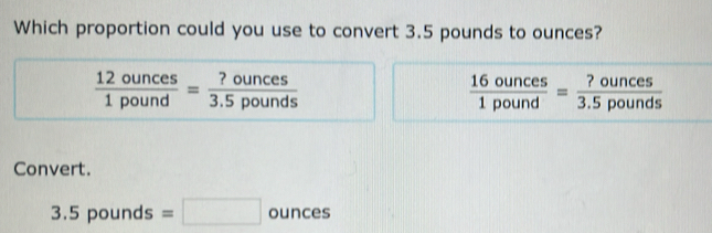 Which proportion could you use to convert 3.5 pounds to ounces?
 12ounces/1pound = ?ounces/3.5pounds 
 16ounces/1pound = ?ounces/3.5pounds 
Convert.
3.5pounds=□ ounces