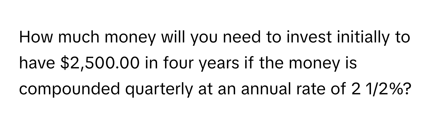 How much money will you need to invest initially to have $2,500.00 in four years if the money is compounded quarterly at an annual rate of 2 1/2%?