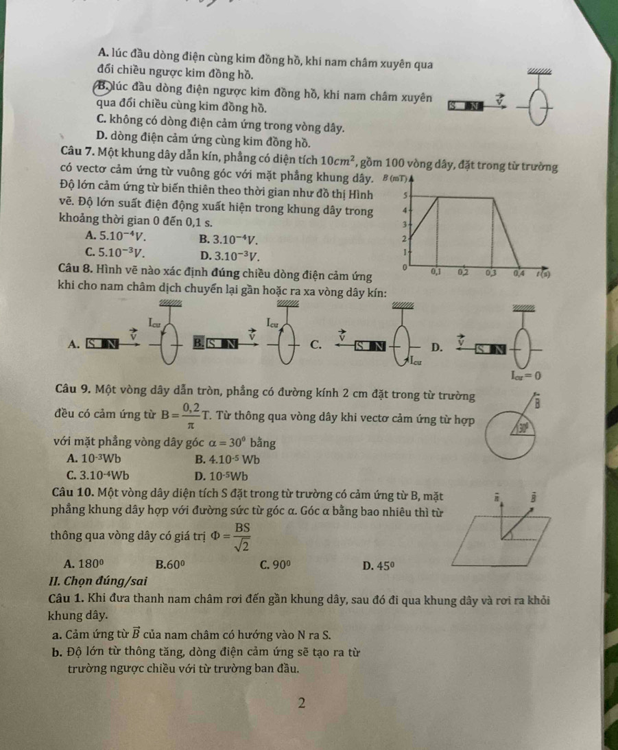 A. lúc đầu dòng điện cùng kim đồng hồ, khi nam châm xuyên qua
đổi chiều ngược kim đồng hồ.
B. lúc đầu dòng điện ngược kim đồng hồ, khi nam châm xuyên
qua đổi chiều cùng kim đồng hồ. _4 -(
C. không có dòng điện cảm ứng trong vòng dây.
D. dòng điện cảm ứng cùng kim đồng hồ.
Câu 7. Một khung dây dẫn kín, phẳng có diện tích 10cm^2 , gồm 100 vòng dây, đặt trong từ trường
có vectơ cảm ứng từ vuông góc với mặt phẳng khung dây, B (mT)
Độ lớn cảm ứng từ biến thiên theo thời gian như đồ thị Hình 5
vẽ. Độ lớn suất điện động xuất hiện trong khung dây trong
khoảng thời gian 0 đến 0,1 s.
3
A. 5.10^(-4)V. B. 3.10^(-4)V. 2
C. 5.10^(-3)V. D. 3.10^(-3)V.
1
0
Câu 8. Hình vẽ nào xác định đúng chiều dòng điện cảm ứng 0,1 02 03 0,4 t (s)
khi cho nam châm dịch chuyển lại gần hoặc ra xa vòng dây kín:
Icu Icu

A. B. S D
C.
D.
I_cu=0
Câu 9. Một vòng dây dẫn tròn, phẳng có đường kính 2 cm đặt trong từ trường
đều có cảm ứng từ B= (0,2)/π  T.. Từ thông qua vòng dây khi vectơ cảm ứng từ hợp
với mặt phẳng vòng dây góc alpha =30° bằng
A. 10^(-3)Wb B. 4.10^(-5)Wb
C. 3.10^(-4)Wb D. 10^(-5)Wb
Câu 10. Một vòng dây diện tích S đặt trong từ trường có cảm ứng từ B, mặt
phẳng khung dây hợp với đường sức từ góc α. Góc α bằng bao nhiêu thì từ
thông qua vòng dây có giá trị Phi = BS/sqrt(2) 
A. 180° B. 60° C. 90° D. 45°
II. Chọn đúng/sai
Câu 1. Khi đưa thanh nam châm rơi đến gần khung dây, sau đó đi qua khung dây và rơi ra khỏi
khung dây.
a. Cảm ứng từ vector B của nam châm có hướng vào N ra S.
b. Độ lớn từ thông tăng, dòng điện cảm ứng sẽ tạo ra từ
trường ngược chiều với từ trường ban đầu.
2