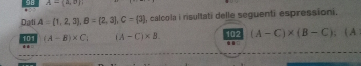 98 A= a,o
●○□ 
Dati A= 1,2,3 , B= 2,3 , C= 3 , calcola i risultati delle seguenti espressioni. 
102 (A-C)* (B-C)
101 (A-B)* C (A-C)* B. ; ( A