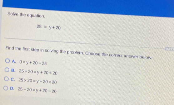 Solve the equation.
25=y+20
Find the first step in solving the problem. Choose the correct answer below.
A. 0=y+20-25
B. 25+20=y+20+20
C. 25* 20=y-20* 20
D. 25-20=y+20-20