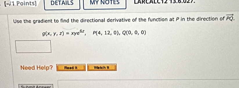 [−/1 Points] DETAILS MY NOTES LARCALC12 13.6.027. 
Use the gradient to find the directional derivative of the function at P in the direction of vector PQ.
g(x,y,z)=xye^(6z), P(4,12,0),Q(0,0,0)
Need Help? Read it Watch It 
Submit Answer