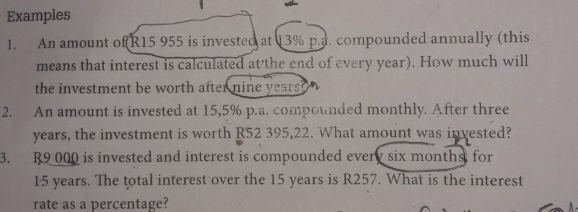 Examples 
1. An amount of R15 955 is invested at 13% p.a. compounded annually (this 
means that interest is calculated at the end of every year). How much will 
the investment be worth after nine years ? 
2. An amount is invested at 15,5% p.a. compounded monthly. After three
years, the investment is worth R52 395,22. What amount was invested? 
3. R9 000 is invested and interest is compounded every six monthst for
15 years. The total interest over the 15 years is R257. What is the interest 
rate as a percentage?