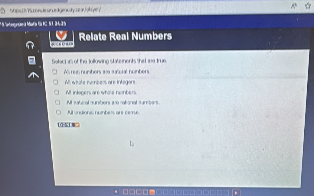 Integrated Math III IC S1 24-25
Relate Real Numbers
Quick Check
Select all of the following statements that are true
All real numbers are natural numbers.
All whole numbers are integers
All integers are whole numbers.
All natural numbers are rational numbers.
All irrational numbers are dense
DONE √