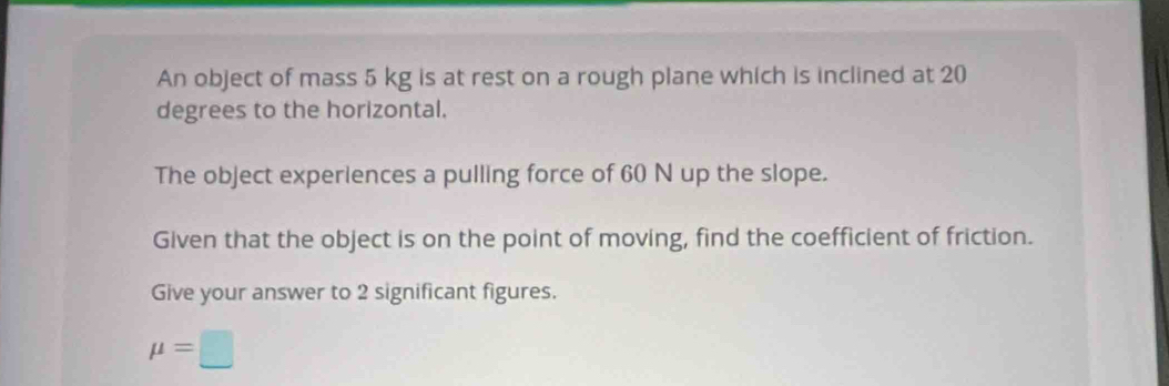 An object of mass 5 kg is at rest on a rough plane which is inclined at 20
degrees to the horizontal. 
The object experiences a pulling force of 60 N up the slope. 
Given that the object is on the point of moving, find the coefficient of friction. 
Give your answer to 2 significant figures.
mu =□