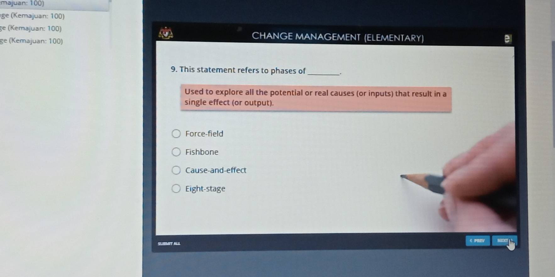 majuan: 100)
ge (Kemajuan: 100)
ge (Kemajuan: 100) CHANGE MANAGEMENT (ELEMENTARY)
ge (Kemajuan: 100)
9. This statement refers to phases of_
Used to explore all the potential or real causes (or inputs) that result in a
single effect (or output).
Force-field
Fishbone
Cause-and-effect
Eight-stage
SUBMIT ALL
《 PRV NEXT