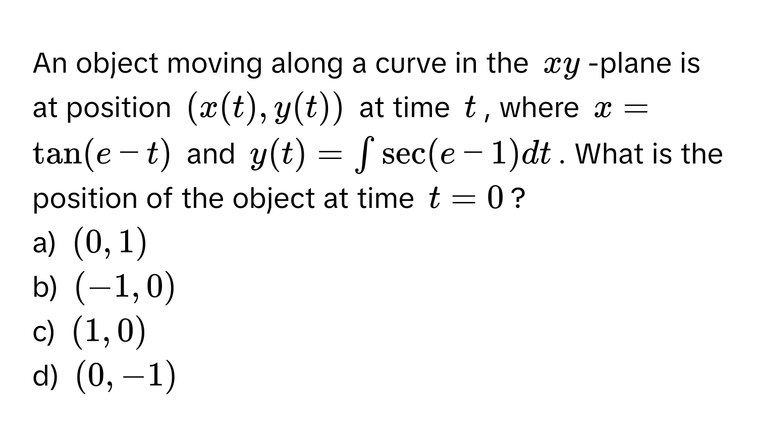 An object moving along a curve in the $xy$ -plane is at position $(x(t),y(t))$ at time $t$, where $x = tan(e - t)$ and $y(t) = ∈t sec(e - 1) dt$. What is the position of the object at time $t = 0$? 
a) $(0,1)$
b) $(-1,0)$
c) $(1,0)$
d) $(0,-1)$