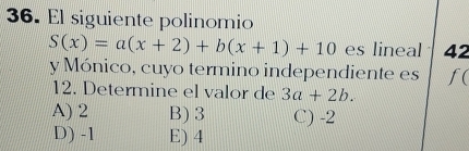 El siguiente polinomio
S(x)=a(x+2)+b(x+1)+10 es lineal 42
y Mónico, cuyo termino independiente es f(
12. Determine el valor de 3a+2b.
A) 2 B) 3 C) -2
D) -1 E) 4