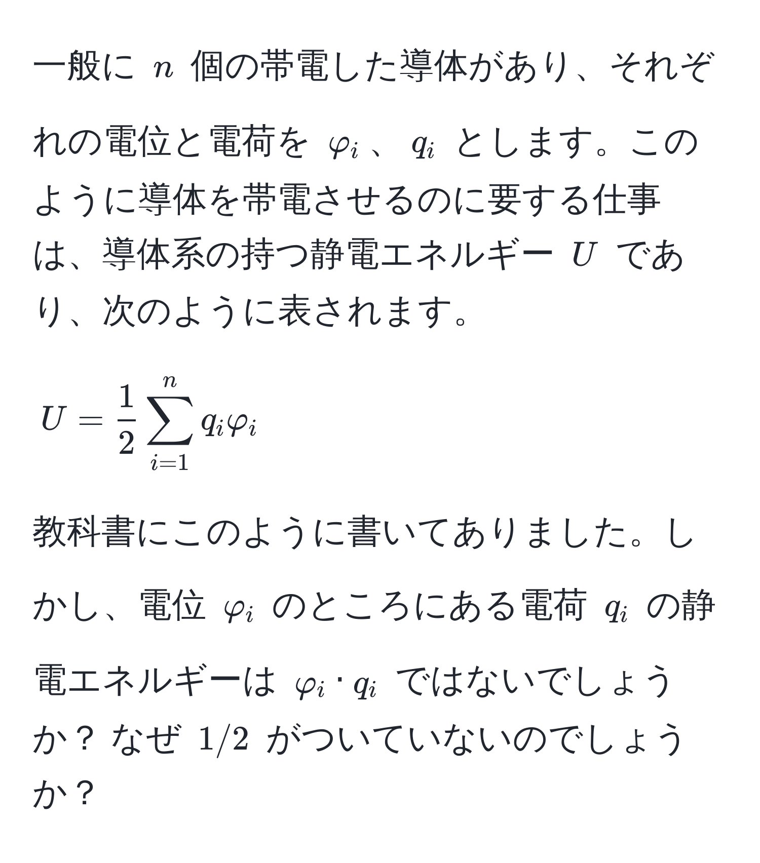 一般に $n$ 個の帯電した導体があり、それぞれの電位と電荷を $varphi_i$、$q_i$ とします。このように導体を帯電させるのに要する仕事は、導体系の持つ静電エネルギー $U$ であり、次のように表されます。
[
U =  1/2  sum_(i=1)^n q_i varphi_i
]
教科書にこのように書いてありました。しかし、電位 $varphi_i$ のところにある電荷 $q_i$ の静電エネルギーは $varphi_i · q_i$ ではないでしょうか？ なぜ $1/2$ がついていないのでしょうか？