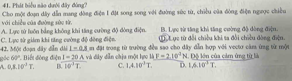 Phát biểu nào dưới đây đúng?
Cho một đoạn dây dẫn mang dòng điện I đặt song song với đường sức từ, chiều của dòng điện ngược chiều
với chiều của đường sức từ.
A. Lực từ luôn bằng không khi tăng cường độ dòng điện. B. Lực từ tăng khi tăng cường độ dòng điện.
C. Lực từ giảm khi tăng cường độ dòng điện. D. Lực từ đổi chiều khi ta đổi chiều dòng điện.
42. Một đoạn dây dẫn dài _ 1=0.8m đặt trong từ trường đều sao cho dây dẫn hợp với vectơ cảm ứng từ một
góc 60°. Biết dòng điện I=20A và dây dẫn chịu một lực là F=2.10^(-2)N Độ lớn của cảm ứng từ là
A. 0,8.10^(-3)T. B.10^(-3)T. C. 1,4.10^(-3)T. D. 1,6.10^(-3)T.